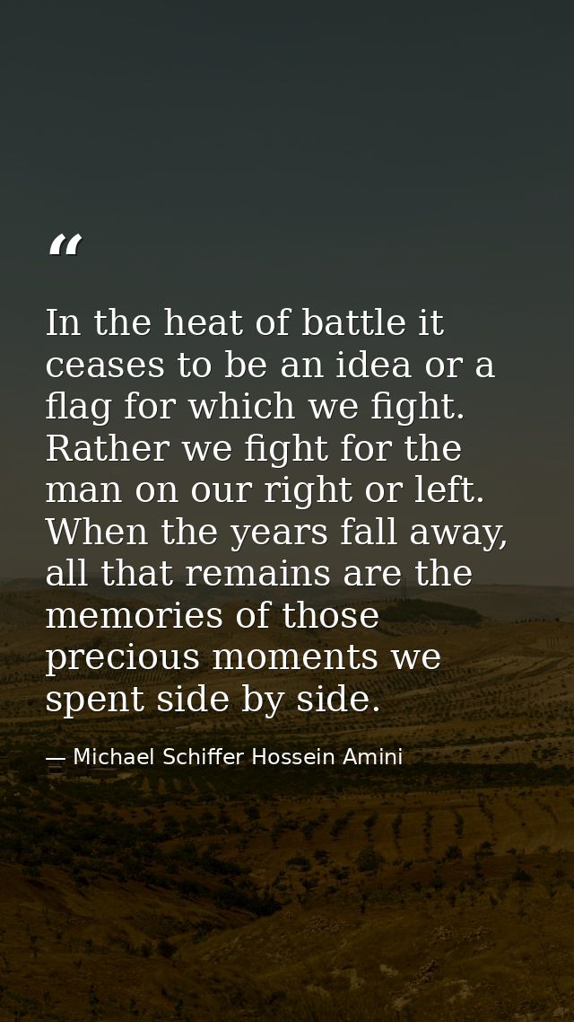 In the heat of battle it ceases to be an idea or a flag for which we fight. Rather we fight for the man on our right or  — Michael Schiffer Hossein Amini