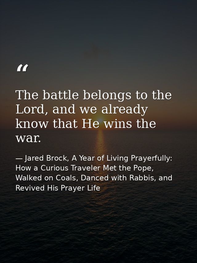 The battle belongs to the Lord, and we already know that He wins the war. — Jared Brock, A Year of Living Prayerfully: How a Curious Traveler Met the Pope, Walked on Coals, Danced with Rabbis, and Revived His Prayer Life