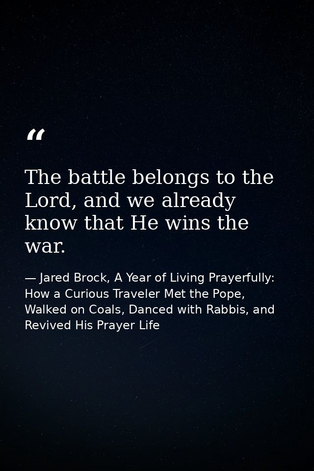 The battle belongs to the Lord, and we already know that He wins the war. — Jared Brock, A Year of Living Prayerfully: How a Curious Traveler Met the Pope, Walked on Coals, Danced with Rabbis, and Revived His Prayer Life