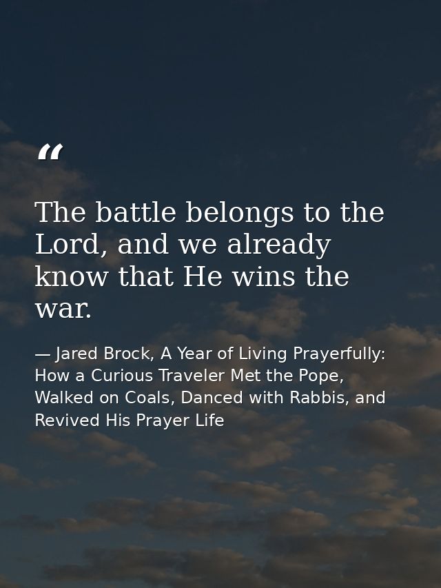 The battle belongs to the Lord, and we already know that He wins the war. — Jared Brock, A Year of Living Prayerfully: How a Curious Traveler Met the Pope, Walked on Coals, Danced with Rabbis, and Revived His Prayer Life
