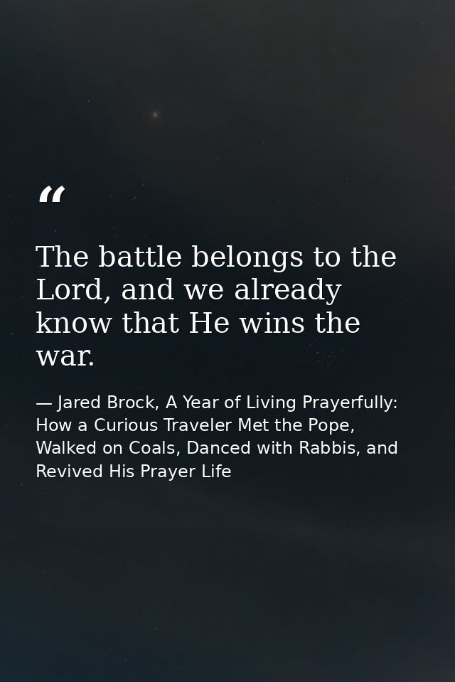 The battle belongs to the Lord, and we already know that He wins the war. — Jared Brock, A Year of Living Prayerfully: How a Curious Traveler Met the Pope, Walked on Coals, Danced with Rabbis, and Revived His Prayer Life