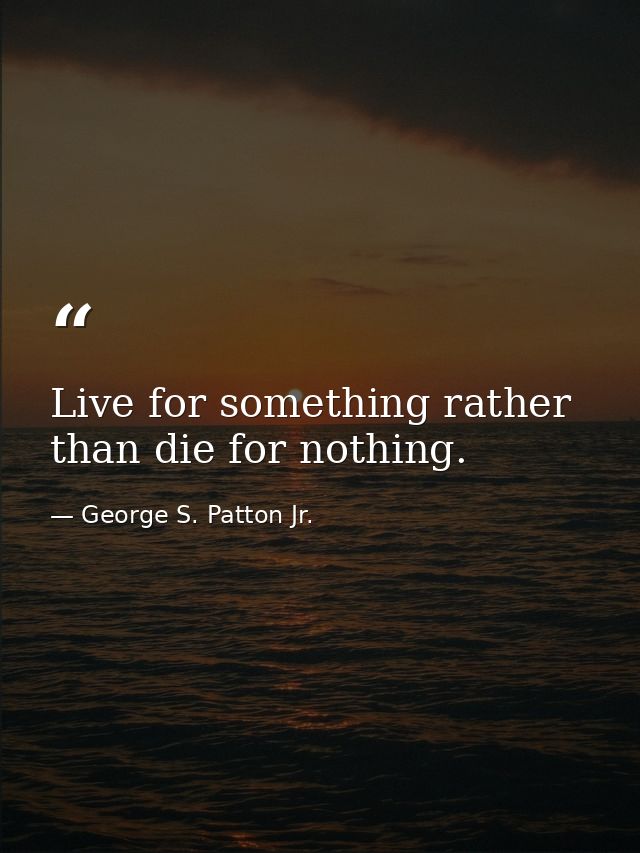 Live for something rather than die for nothing. — George S. Patton Jr.