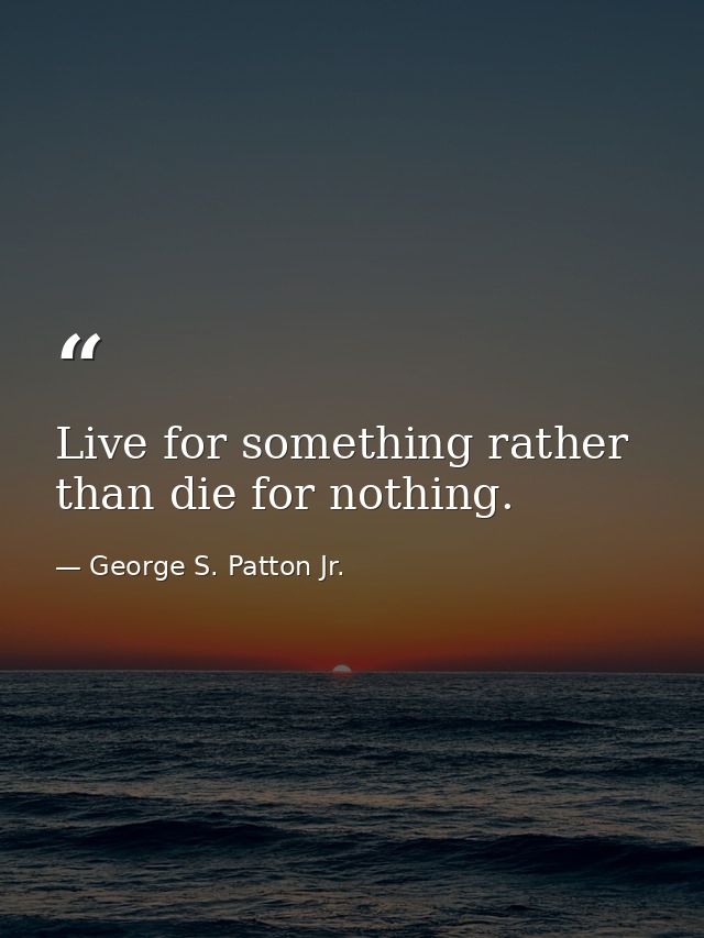 Live for something rather than die for nothing. — George S. Patton Jr.