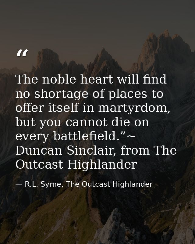 The noble heart will find no shortage of places to offer itself in martyrdom, but you cannot die on every battlefield.”~ — R.L. Syme, The Outcast Highlander