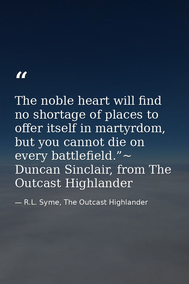 The noble heart will find no shortage of places to offer itself in martyrdom, but you cannot die on every battlefield.”~ — R.L. Syme, The Outcast Highlander