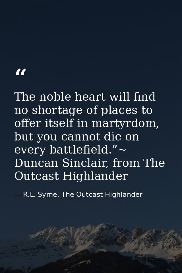 The noble heart will find no shortage of places to offer itself in martyrdom, but you cannot die on every battlefield.”~ — R.L. Syme, The Outcast Highlander
