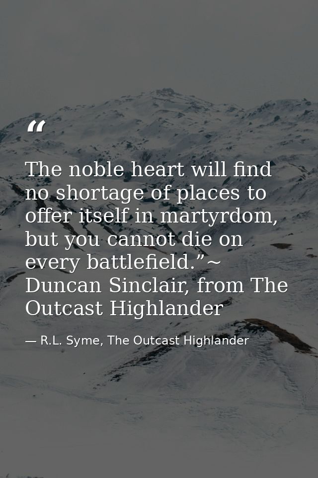 The noble heart will find no shortage of places to offer itself in martyrdom, but you cannot die on every battlefield.”~ — R.L. Syme, The Outcast Highlander