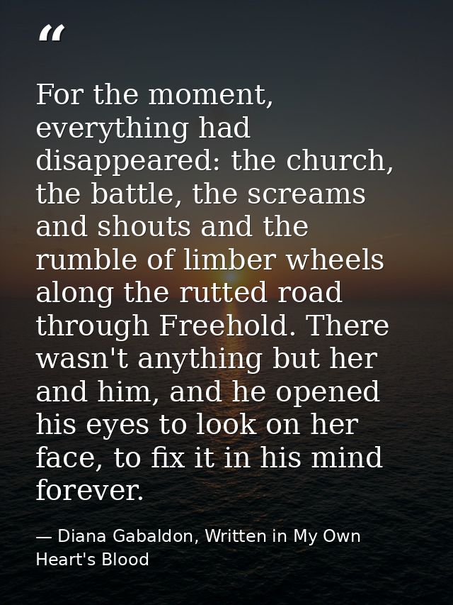 For the moment, everything had disappeared: the church, the battle, the screams and shouts and the rumble of limber whee — Diana Gabaldon, Written in My Own Heart's Blood