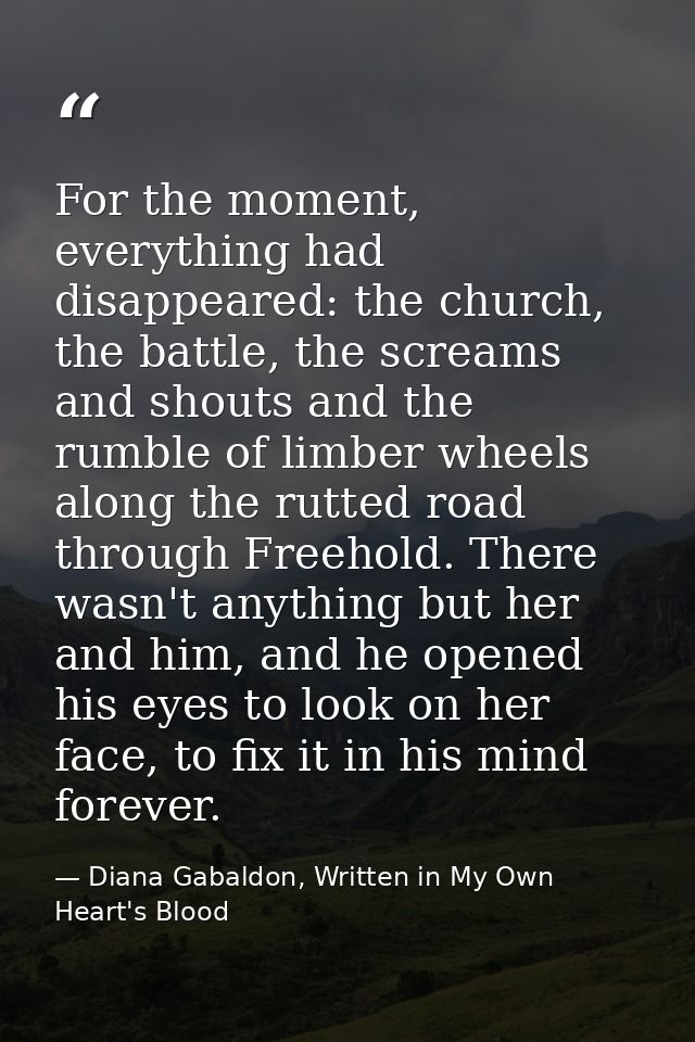 For the moment, everything had disappeared: the church, the battle, the screams and shouts and the rumble of limber whee — Diana Gabaldon, Written in My Own Heart's Blood