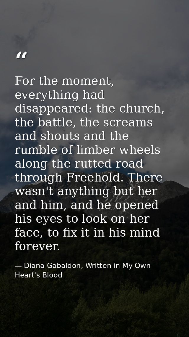 For the moment, everything had disappeared: the church, the battle, the screams and shouts and the rumble of limber whee — Diana Gabaldon, Written in My Own Heart's Blood