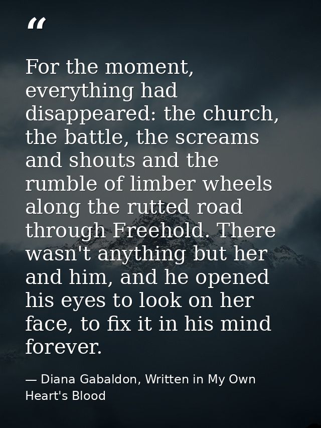 For the moment, everything had disappeared: the church, the battle, the screams and shouts and the rumble of limber whee — Diana Gabaldon, Written in My Own Heart's Blood