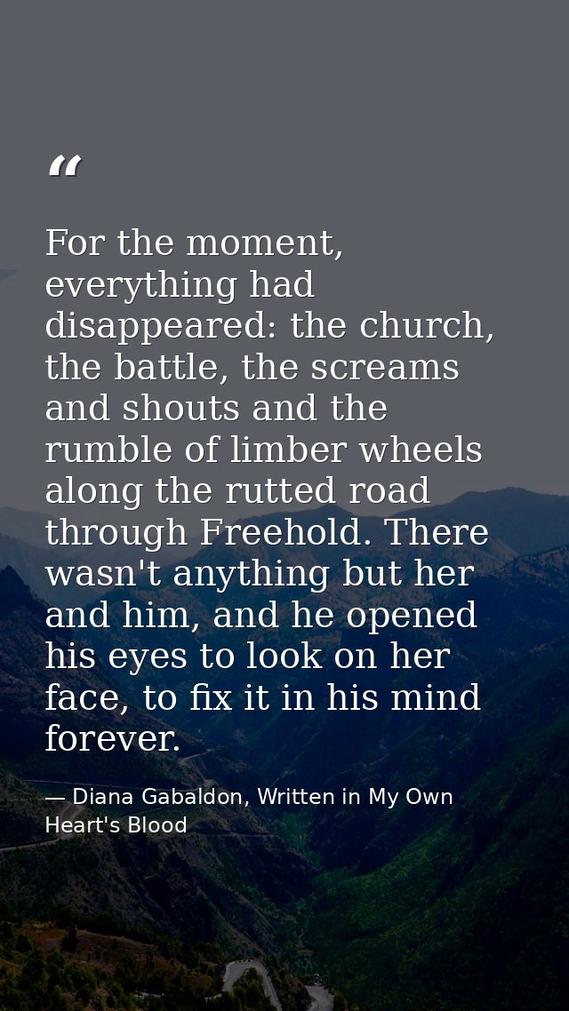 For the moment, everything had disappeared: the church, the battle, the screams and shouts and the rumble of limber whee — Diana Gabaldon, Written in My Own Heart's Blood