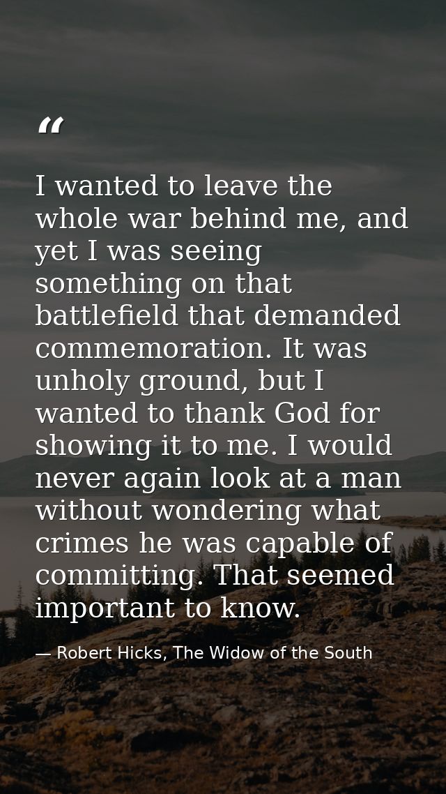 I wanted to leave the whole war behind me, and yet I was seeing something on that battlefield that demanded commemoratio — Robert Hicks, The Widow of the South