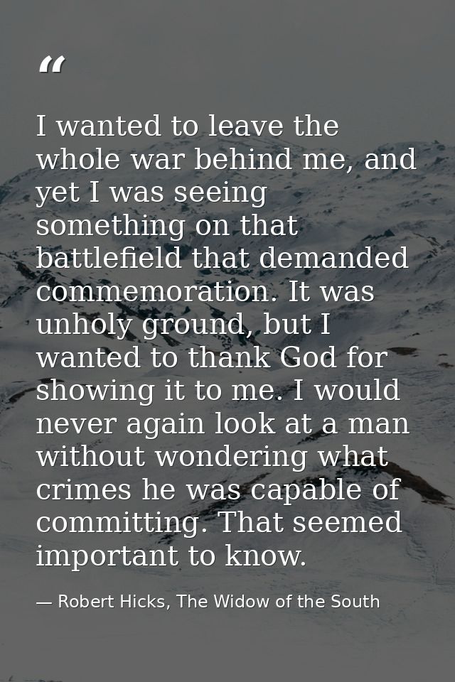 I wanted to leave the whole war behind me, and yet I was seeing something on that battlefield that demanded commemoratio — Robert Hicks, The Widow of the South