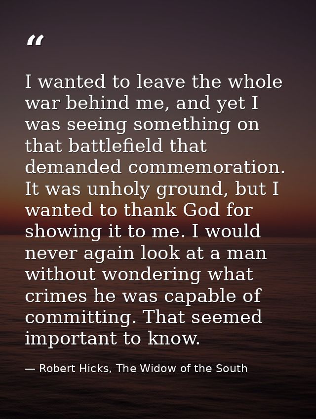 I wanted to leave the whole war behind me, and yet I was seeing something on that battlefield that demanded commemoratio — Robert Hicks, The Widow of the South