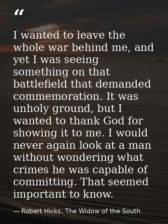 I wanted to leave the whole war behind me, and yet I was seeing something on that battlefield that demanded commemoratio — Robert Hicks, The Widow of the South