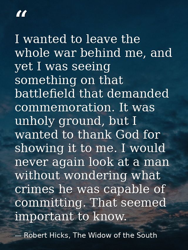 I wanted to leave the whole war behind me, and yet I was seeing something on that battlefield that demanded commemoratio — Robert Hicks, The Widow of the South