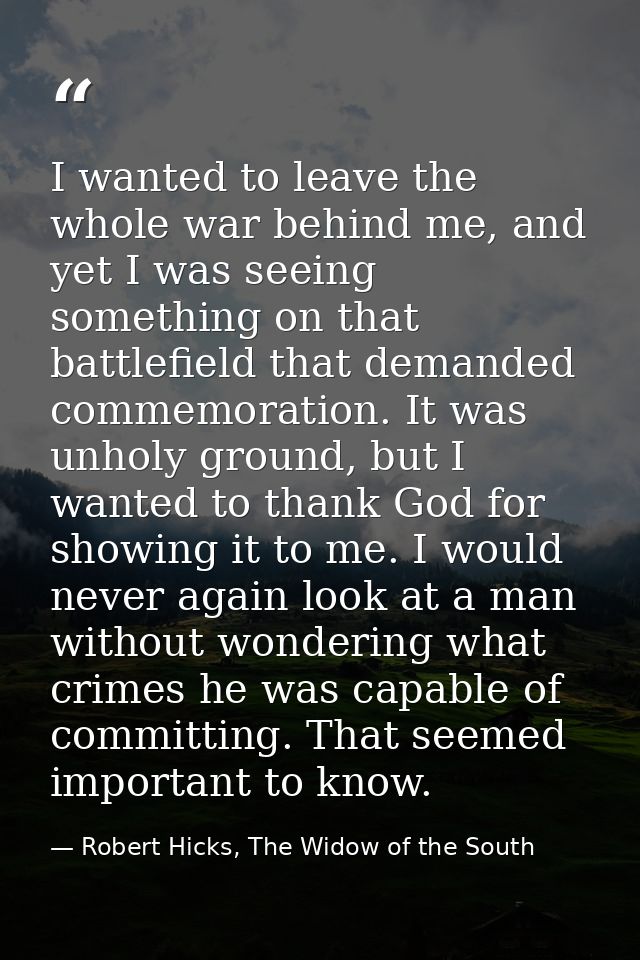I wanted to leave the whole war behind me, and yet I was seeing something on that battlefield that demanded commemoratio — Robert Hicks, The Widow of the South
