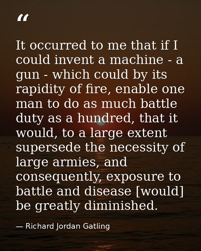 It occurred to me that if I could invent a machine - a gun - which could by its rapidity of fire, enable one man to do a — Richard Jordan Gatling