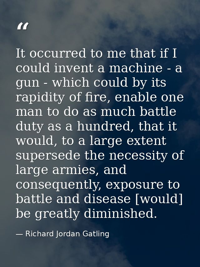 It occurred to me that if I could invent a machine - a gun - which could by its rapidity of fire, enable one man to do a — Richard Jordan Gatling