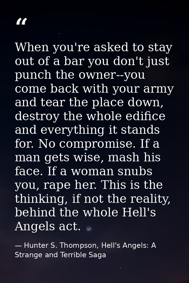 When you're asked to stay out of a bar you don't just punch the owner--you come back with your army and tear the place d — Hunter S. Thompson, Hell's Angels: A Strange and Terrible Saga