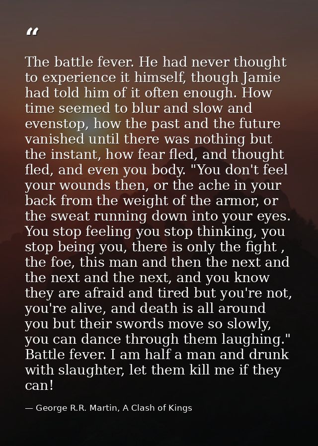The battle fever. He had never thought to experience it himself, though Jamie had told him of it often enough. How time  — George R.R. Martin, A Clash of Kings