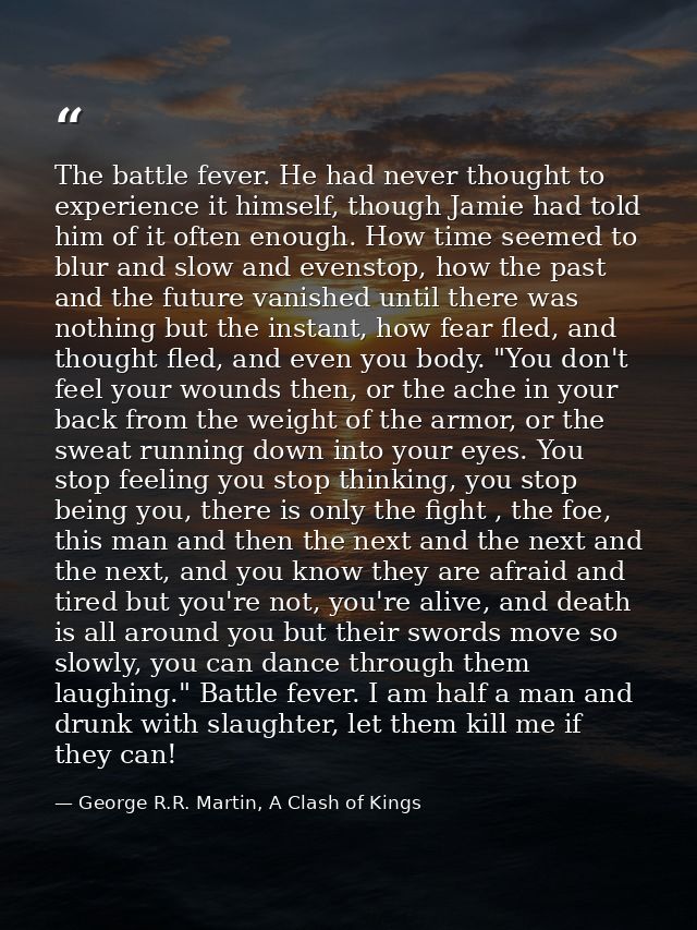 The battle fever. He had never thought to experience it himself, though Jamie had told him of it often enough. How time  — George R.R. Martin, A Clash of Kings
