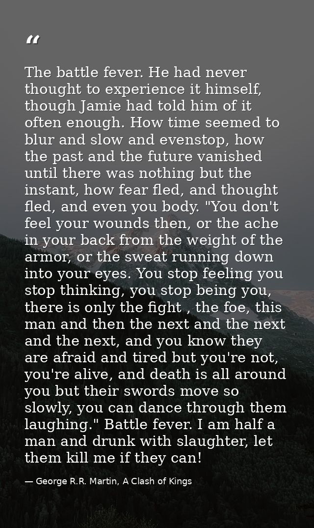 The battle fever. He had never thought to experience it himself, though Jamie had told him of it often enough. How time  — George R.R. Martin, A Clash of Kings