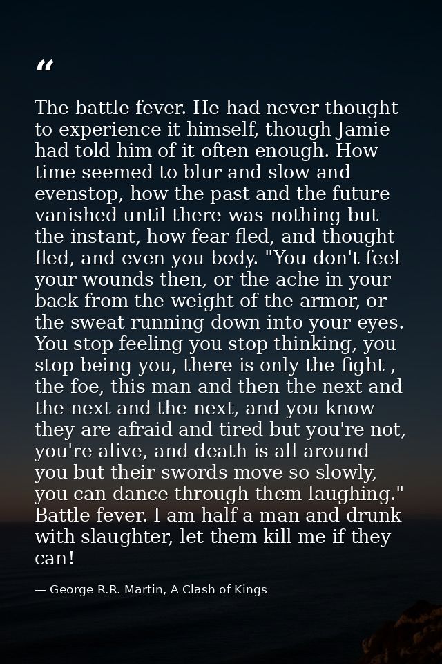 The battle fever. He had never thought to experience it himself, though Jamie had told him of it often enough. How time  — George R.R. Martin, A Clash of Kings
