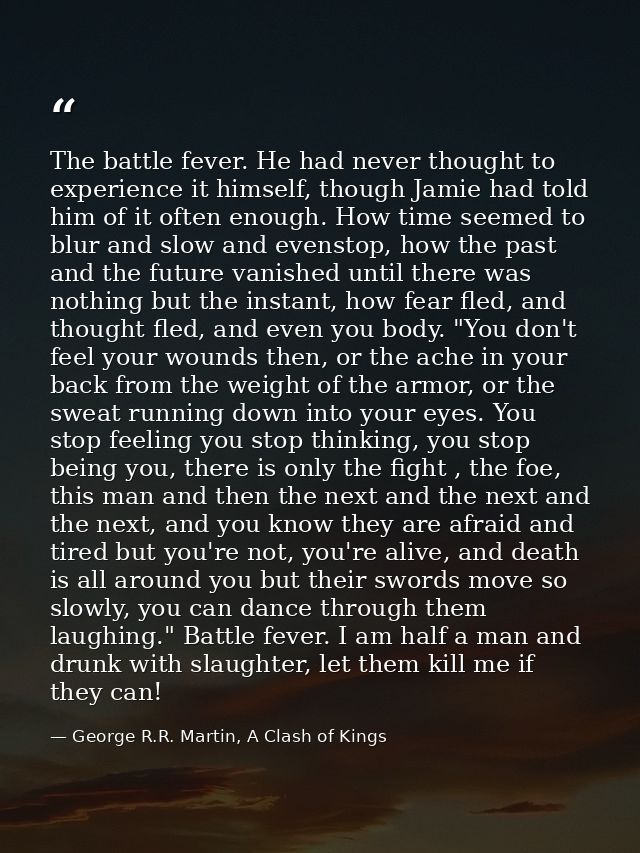 The battle fever. He had never thought to experience it himself, though Jamie had told him of it often enough. How time  — George R.R. Martin, A Clash of Kings