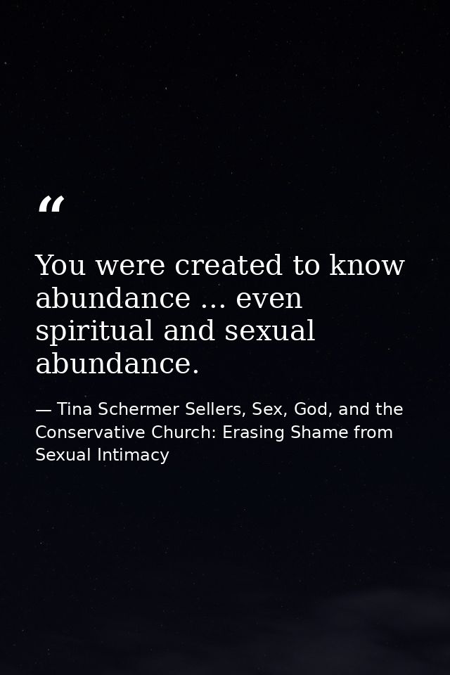 You were created to know abundance ... even spiritual and sexual abundance. — Tina Schermer Sellers, Sex, God, and the Conservative Church: Erasing Shame from Sexual Intimacy
