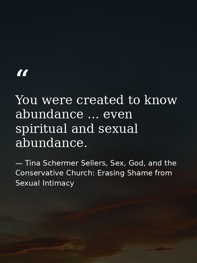 You were created to know abundance ... even spiritual and sexual abundance. — Tina Schermer Sellers, Sex, God, and the Conservative Church: Erasing Shame from Sexual Intimacy