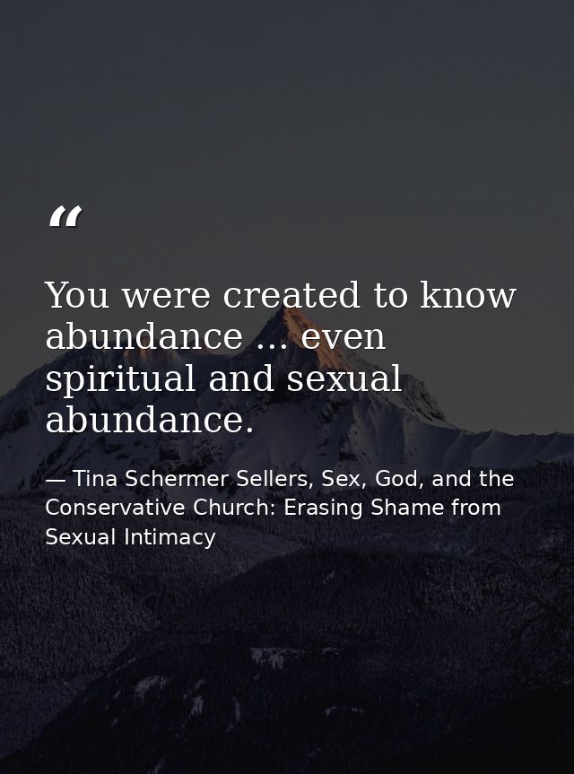 You were created to know abundance ... even spiritual and sexual abundance. — Tina Schermer Sellers, Sex, God, and the Conservative Church: Erasing Shame from Sexual Intimacy