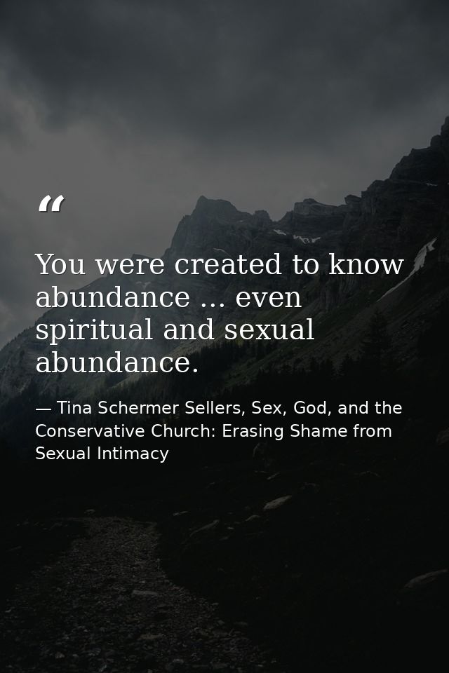 You were created to know abundance ... even spiritual and sexual abundance. — Tina Schermer Sellers, Sex, God, and the Conservative Church: Erasing Shame from Sexual Intimacy