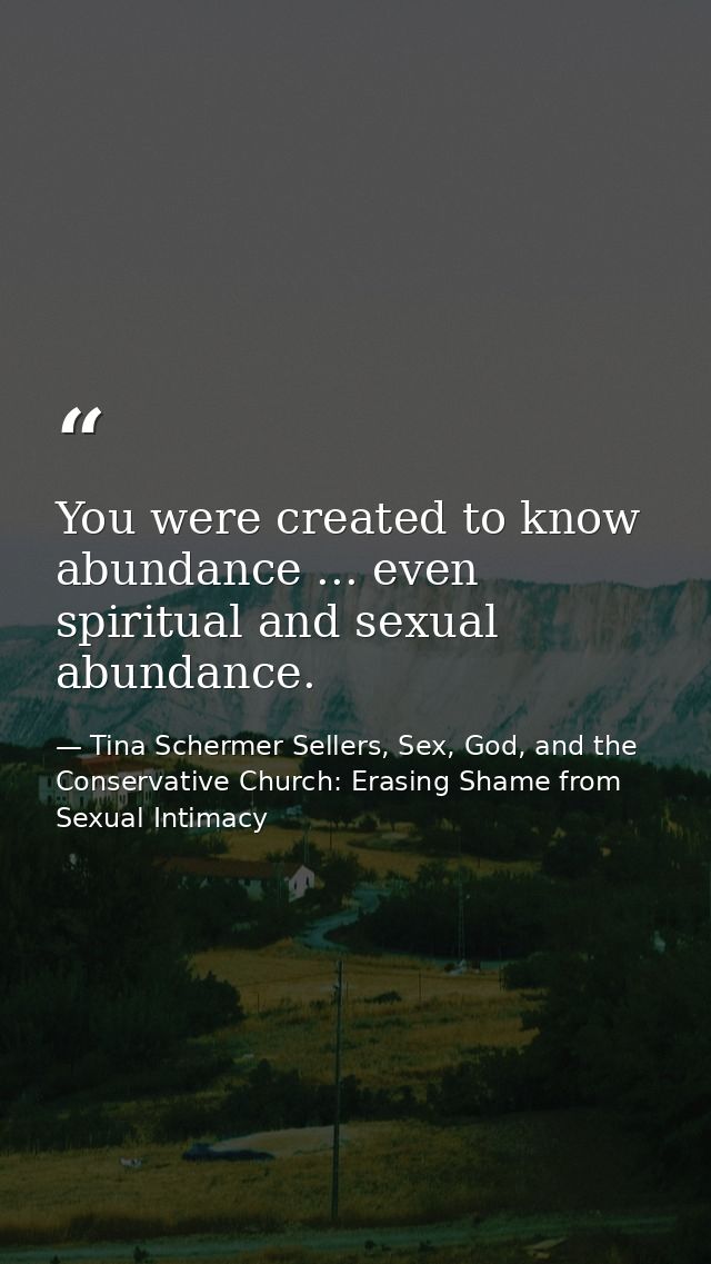 You were created to know abundance ... even spiritual and sexual abundance. — Tina Schermer Sellers, Sex, God, and the Conservative Church: Erasing Shame from Sexual Intimacy