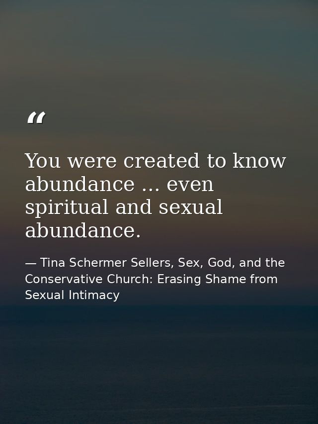 You were created to know abundance ... even spiritual and sexual abundance. — Tina Schermer Sellers, Sex, God, and the Conservative Church: Erasing Shame from Sexual Intimacy
