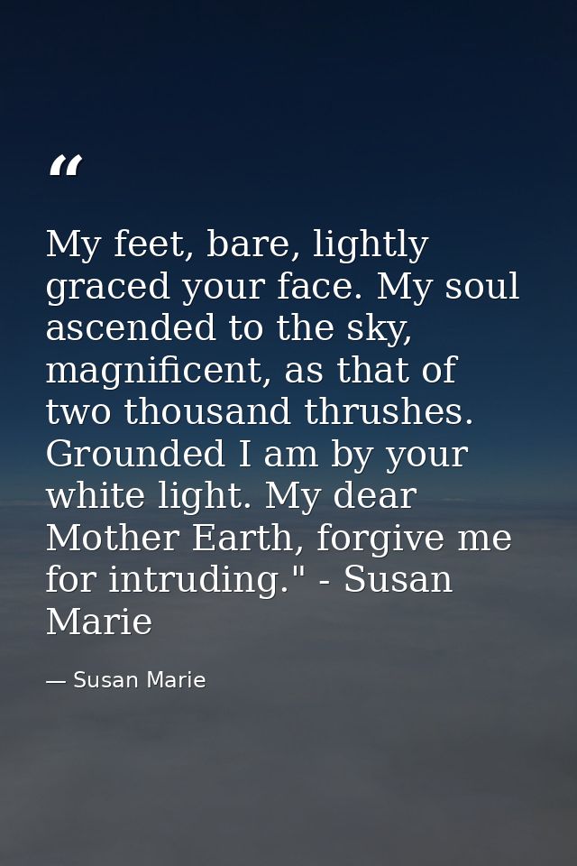 My feet, bare, lightly graced your face. My soul ascended to the sky, magnificent, as that of two thousand thrushes. Gro — Susan Marie