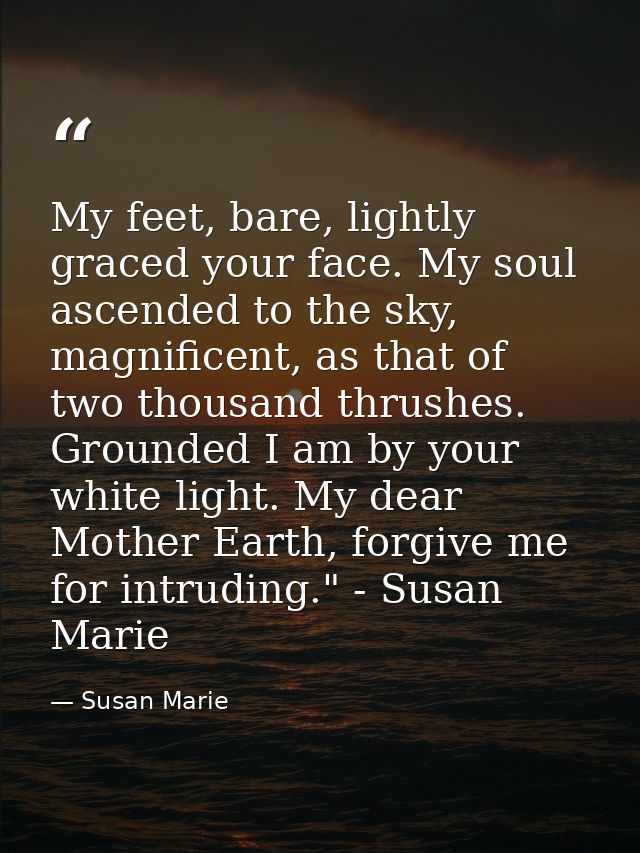 My feet, bare, lightly graced your face. My soul ascended to the sky, magnificent, as that of two thousand thrushes. Gro — Susan Marie
