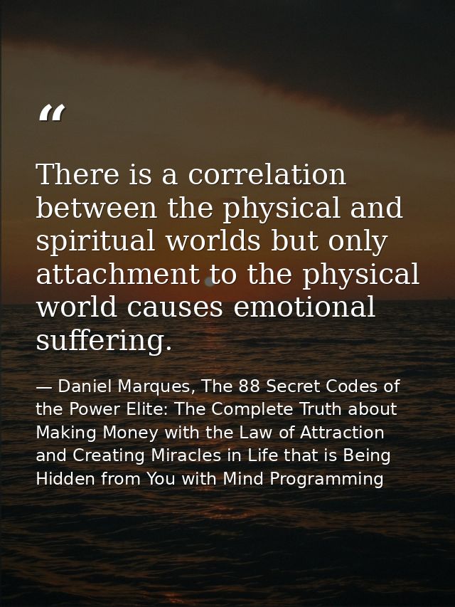 There is a correlation between the physical and spiritual worlds but only attachment to the physical world causes emotio — Daniel Marques, The 88 Secret Codes of the Power Elite: The Complete Truth about Making Money with the Law of Attraction and Creating Miracles in Life that is Being Hidden from You with Mind Programming