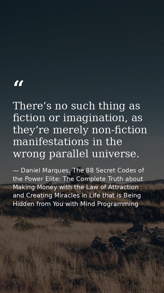 There’s no such thing as fiction or imagination, as they’re merely non-fiction manifestations in the wrong parallel univ — Daniel Marques, The 88 Secret Codes of the Power Elite: The Complete Truth about Making Money with the Law of Attraction and Creating Miracles in Life that is Being Hidden from You with Mind Programming