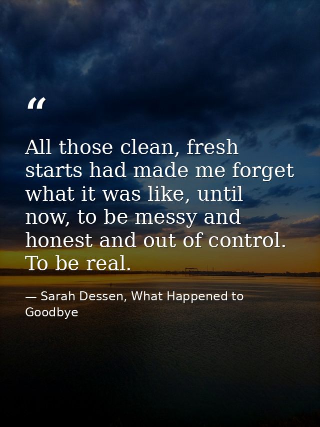 All those clean, fresh starts had made me forget what it was like, until now, to be messy and honest and out of control. — Sarah Dessen, What Happened to Goodbye