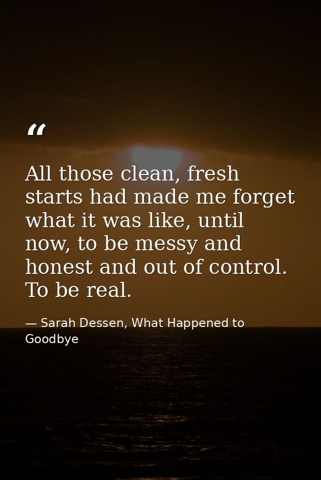 All those clean, fresh starts had made me forget what it was like, until now, to be messy and honest and out of control. — Sarah Dessen, What Happened to Goodbye