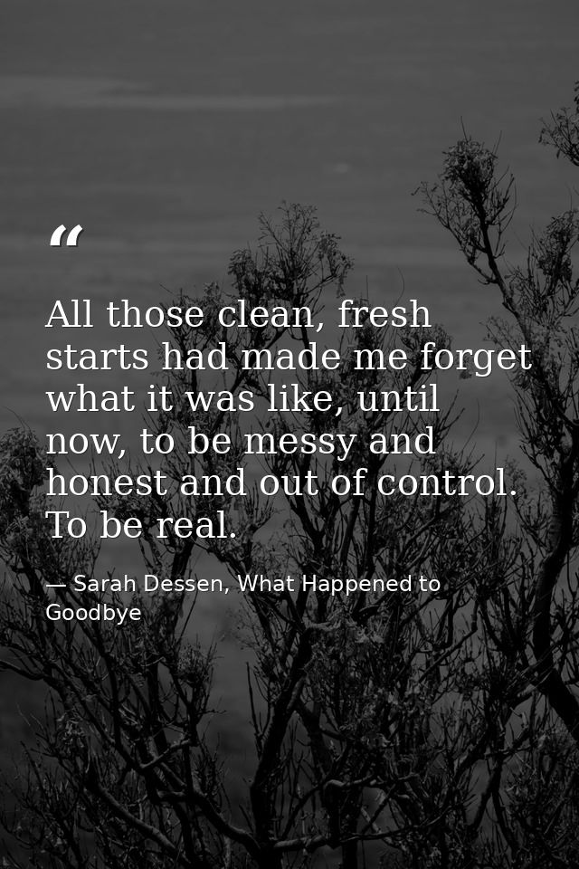 All those clean, fresh starts had made me forget what it was like, until now, to be messy and honest and out of control. — Sarah Dessen, What Happened to Goodbye