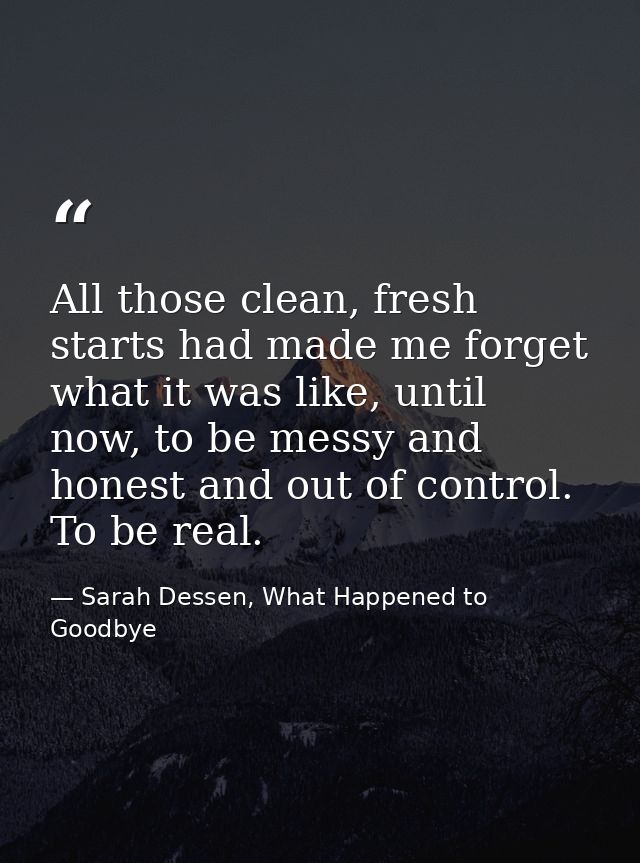 All those clean, fresh starts had made me forget what it was like, until now, to be messy and honest and out of control. — Sarah Dessen, What Happened to Goodbye