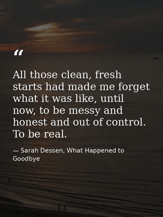 All those clean, fresh starts had made me forget what it was like, until now, to be messy and honest and out of control. — Sarah Dessen, What Happened to Goodbye