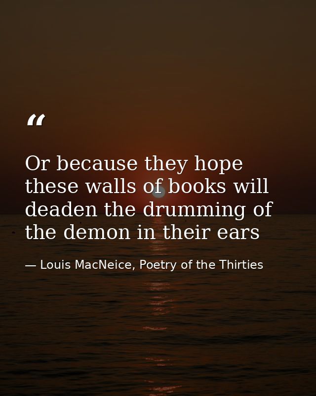 Or because they hope these walls of books will deaden the drumming of the demon in their ears — Louis MacNeice, Poetry of the Thirties
