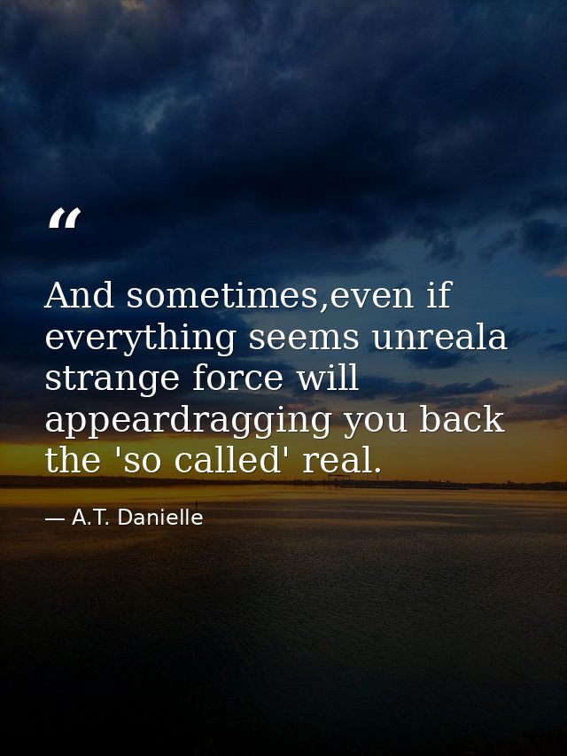 And sometimes,even if everything seems unreala strange force will appeardragging you back the 'so called' real. — A.T. Danielle