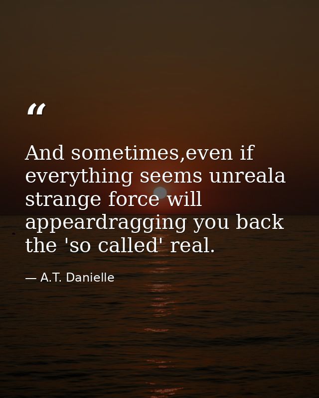 And sometimes,even if everything seems unreala strange force will appeardragging you back the 'so called' real. — A.T. Danielle