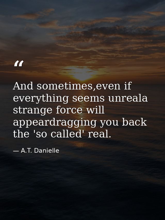 And sometimes,even if everything seems unreala strange force will appeardragging you back the 'so called' real. — A.T. Danielle