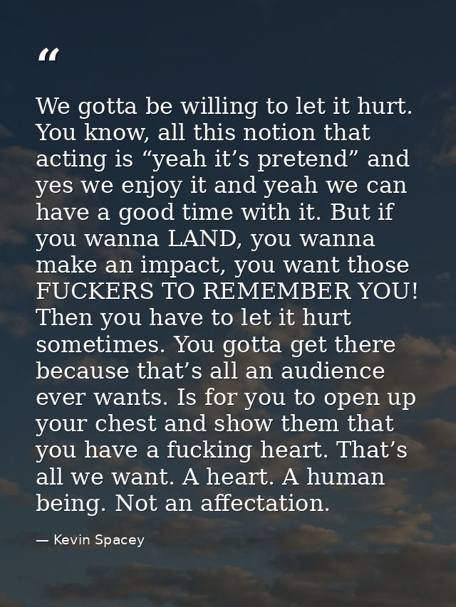 We gotta be willing to let it hurt. You know, all this notion that acting is “yeah it’s pretend” and yes we enjoy it and — Kevin Spacey